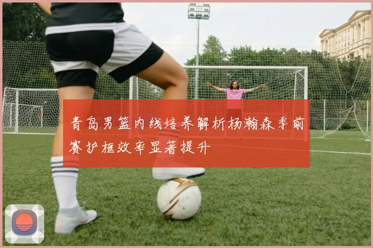 青岛男篮内线培养解析杨瀚森季前赛护框效率显著提升