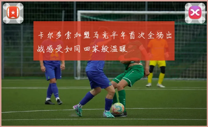 卡尔多索加盟马竞半年首次全场出战感受如同回家般温暖