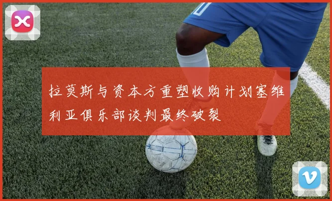 拉莫斯与资本方重塑收购计划塞维利亚俱乐部谈判最终破裂