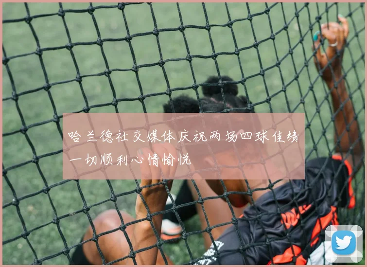 哈兰德社交媒体庆祝两场四球佳绩一切顺利心情愉悦