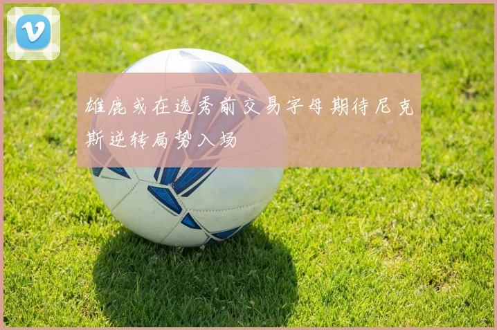 雄鹿或在选秀前交易字母期待尼克斯逆转局势入场