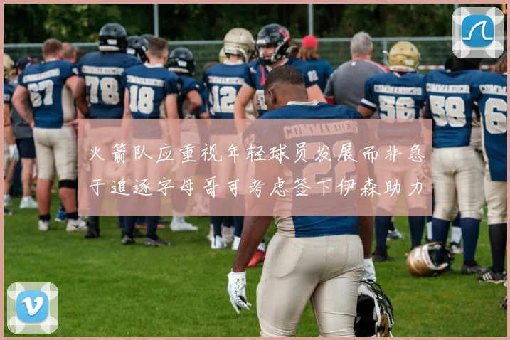 火箭队应重视年轻球员发展而非急于追逐字母哥可考虑签下伊森助力成长
