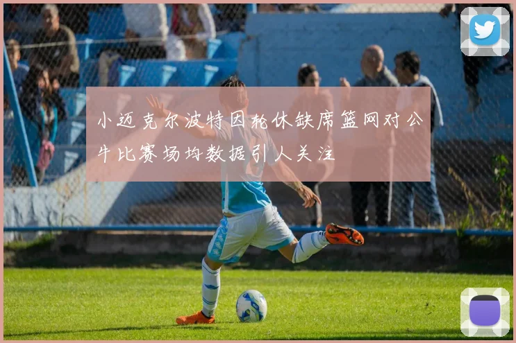 小迈克尔波特因轮休缺席篮网对公牛比赛场均数据引人关注