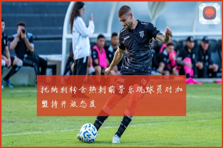 托纳利转会热刺前景乐观球员对加盟持开放态度