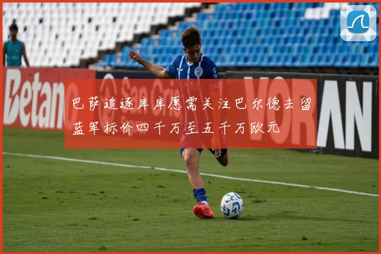 巴萨追逐库库愿需关注巴尔德去留蓝军标价四千万至五千万欧元
