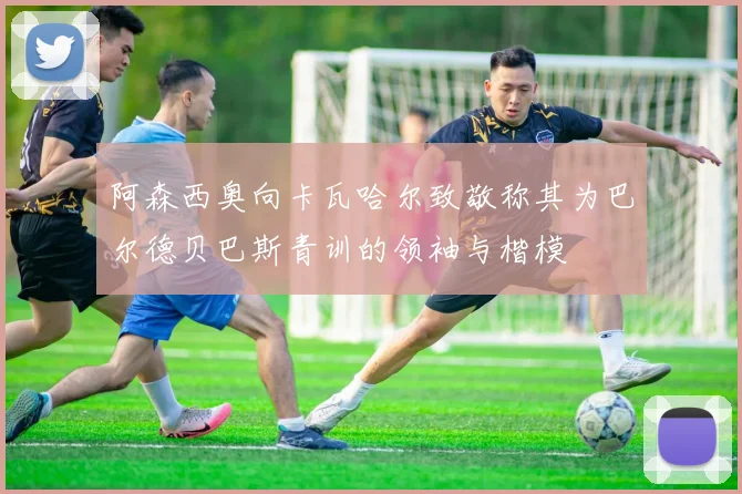 阿森西奥向卡瓦哈尔致敬称其为巴尔德贝巴斯青训的领袖与楷模