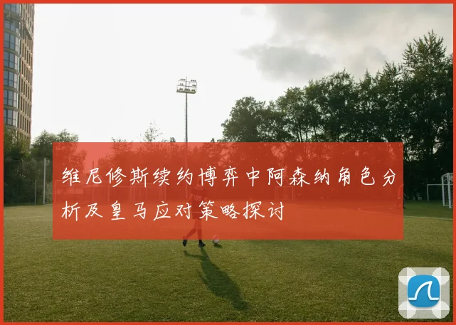 维尼修斯续约博弈中阿森纳角色分析及皇马应对策略探讨