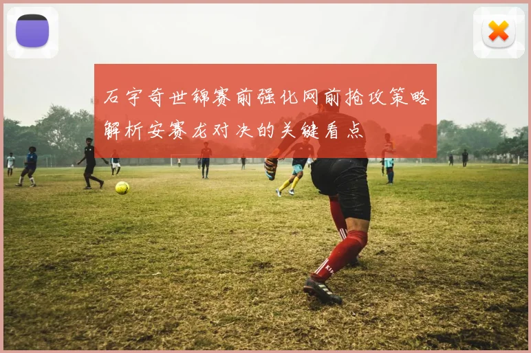 石宇奇世锦赛前强化网前抢攻策略解析安赛龙对决的关键看点