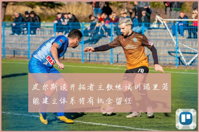 皮尔斯谈开拓者主教练试训诺里若能建立体系将有机会留任