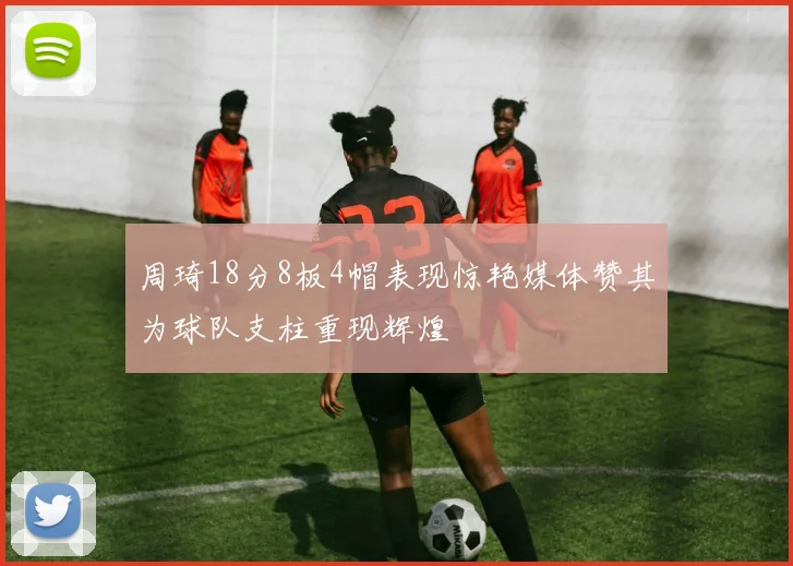 周琦18分8板4帽表现惊艳媒体赞其为球队支柱重现辉煌