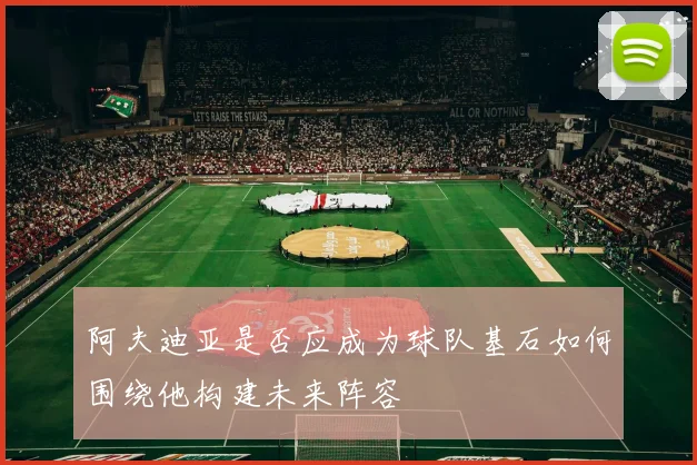 阿夫迪亚是否应成为球队基石如何围绕他构建未来阵容