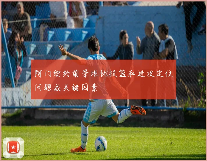 阿门续约前景堪忧投篮和进攻定位问题成关键因素