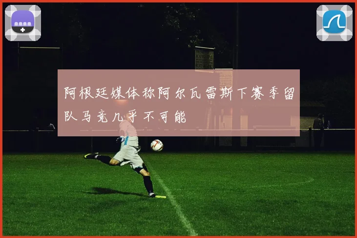 阿根廷媒体称阿尔瓦雷斯下赛季留队马竞几乎不可能
