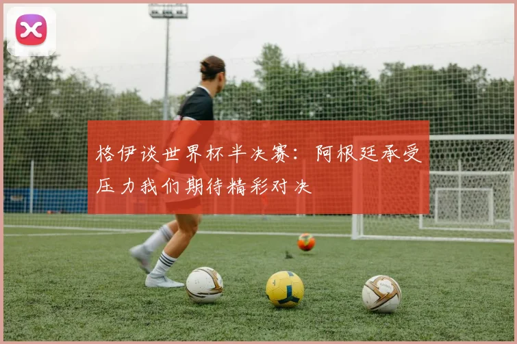 格伊谈世界杯半决赛:阿根廷承受压力我们期待精彩对决