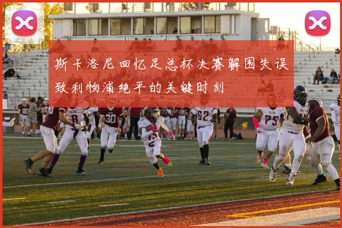 斯卡洛尼回忆足总杯决赛解围失误致利物浦绝平的关键时刻