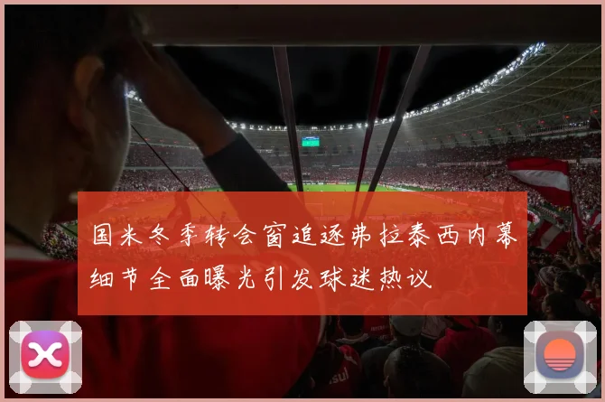 国米冬季转会窗追逐弗拉泰西内幕细节全面曝光引发球迷热议