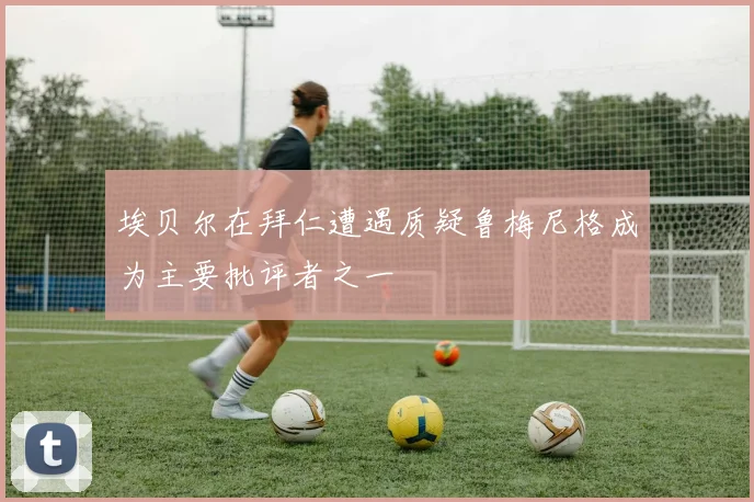 埃贝尔在拜仁遭遇质疑鲁梅尼格成为主要批评者之一