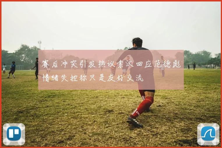 赛后冲突引发热议索汉回应范德彪情绪失控称只是友好交流