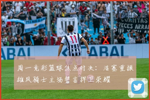 周一竞彩篮球焦点对决：活塞重振雄风骑士主场誓言捍卫荣耀