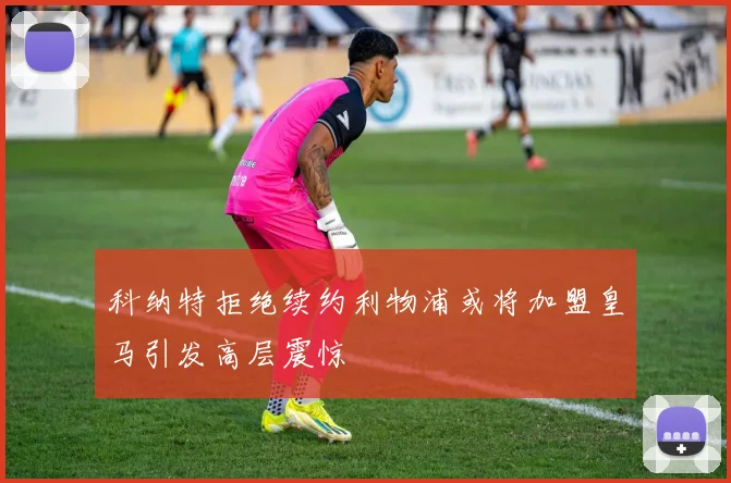 科纳特拒绝续约利物浦或将加盟皇马引发高层震惊