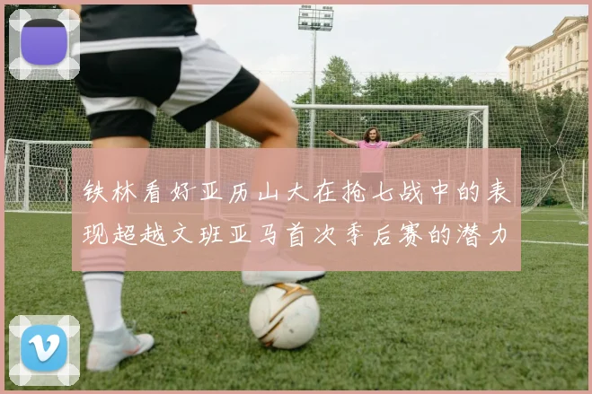 铁林看好亚历山大在抢七战中的表现超越文班亚马首次季后赛的潜力