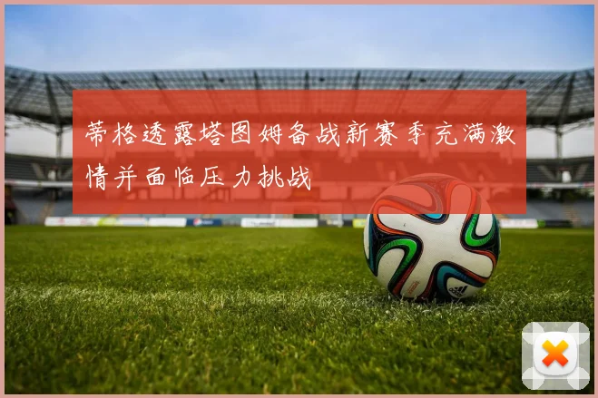 蒂格透露塔图姆备战新赛季充满激情并面临压力挑战