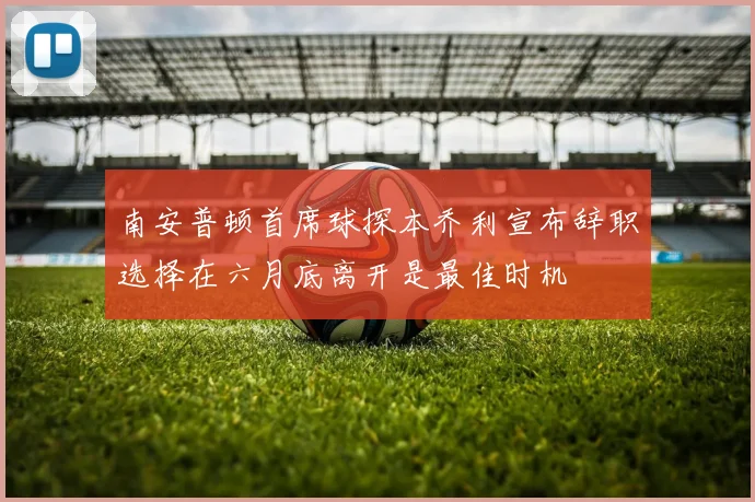 南安普顿首席球探本乔利宣布辞职选择在六月底离开是最佳时机