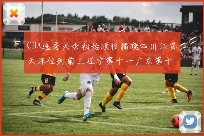 CBA选秀大会初始顺位揭晓四川江苏天津位列前三辽宁第十一广东第十六
