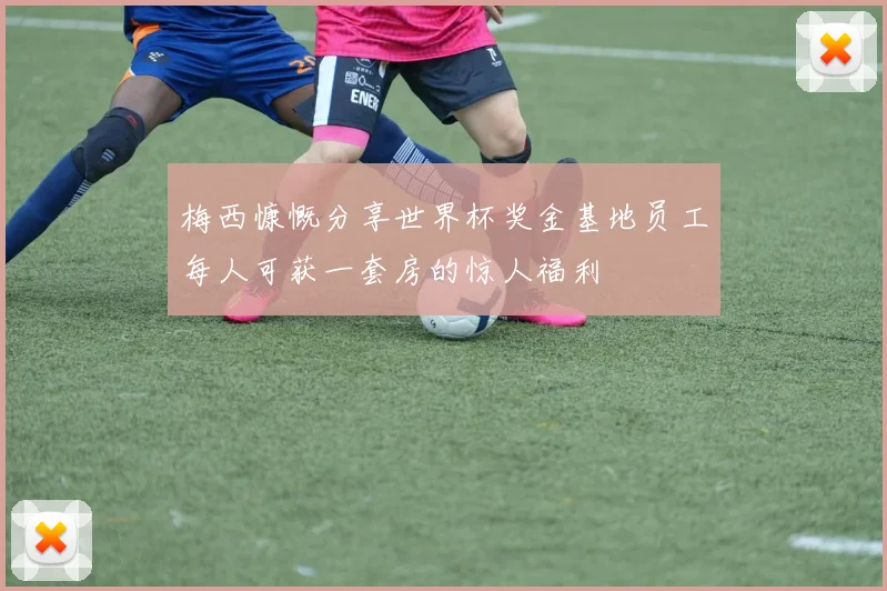 梅西慷慨分享世界杯奖金基地员工每人可获一套房的惊人福利