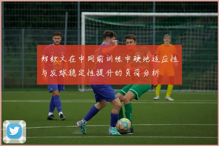 郑钦文在中网前训练中硬地适应性与发球稳定性提升的负荷分析