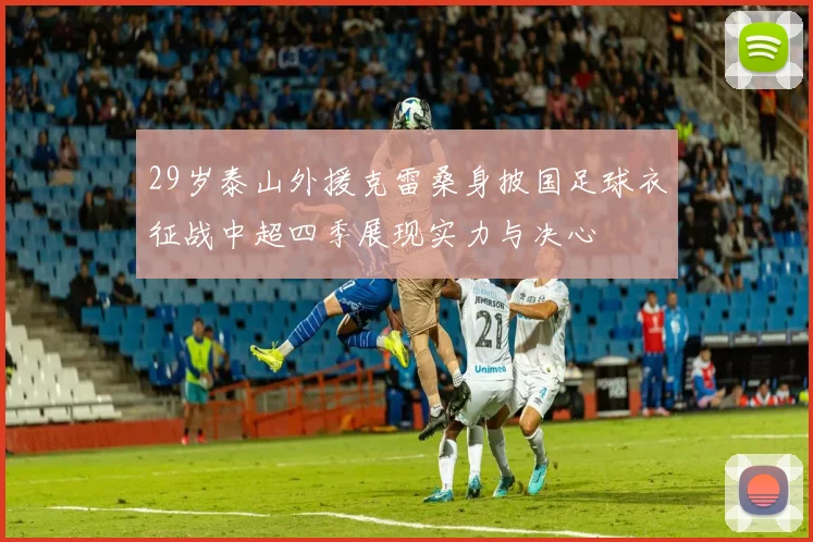 29岁泰山外援克雷桑身披国足球衣征战中超四季展现实力与决心