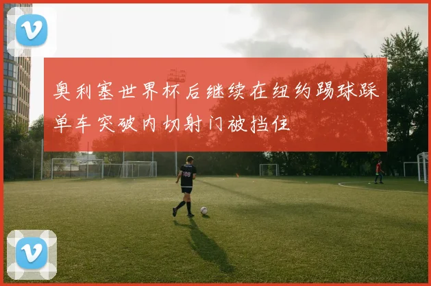 奥利塞世界杯后继续在纽约踢球踩单车突破内切射门被挡住